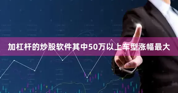加杠杆的炒股软件其中50万以上车型涨幅最大