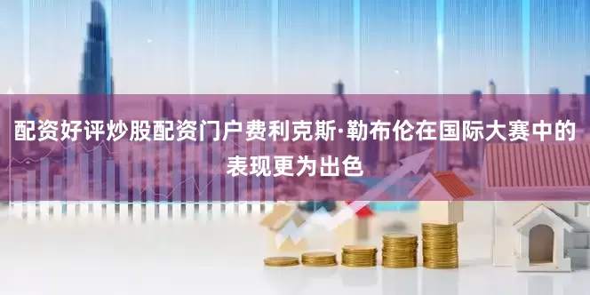 配资好评炒股配资门户费利克斯·勒布伦在国际大赛中的表现更为出色