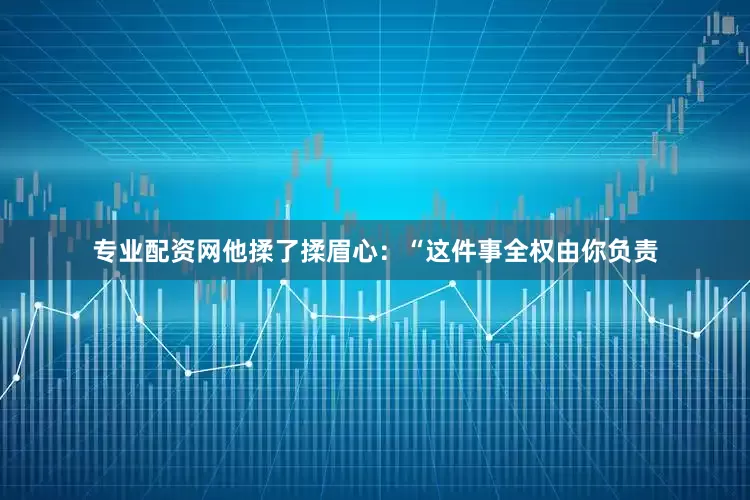 专业配资网他揉了揉眉心：“这件事全权由你负责
