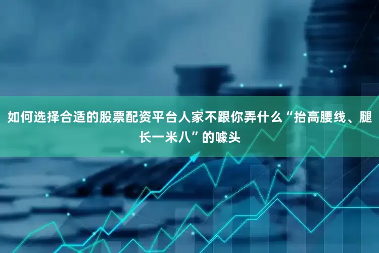 如何选择合适的股票配资平台人家不跟你弄什么“抬高腰线、腿长一米八”的噱头