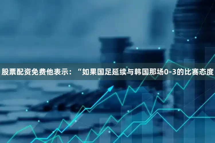 股票配资免费他表示：“如果国足延续与韩国那场0-3的比赛态度