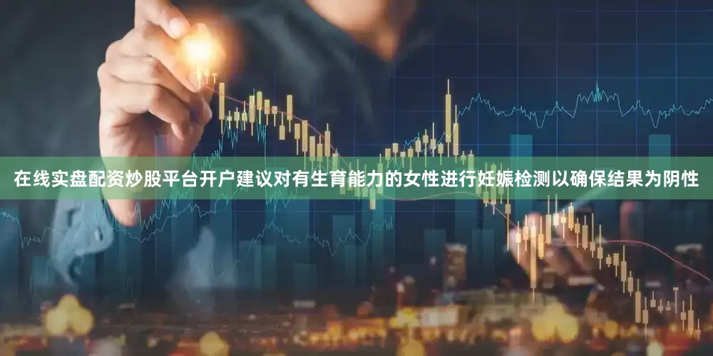 在线实盘配资炒股平台开户建议对有生育能力的女性进行妊娠检测以确保结果为阴性