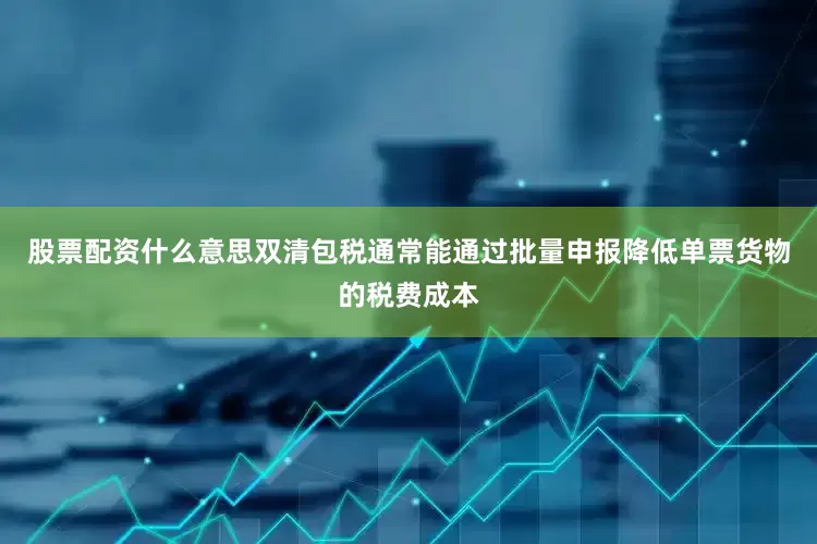 股票配资什么意思双清包税通常能通过批量申报降低单票货物的税费成本