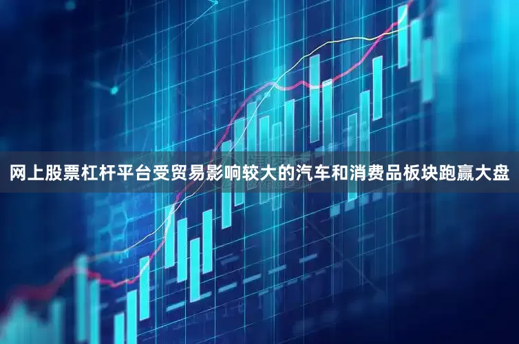 网上股票杠杆平台受贸易影响较大的汽车和消费品板块跑赢大盘