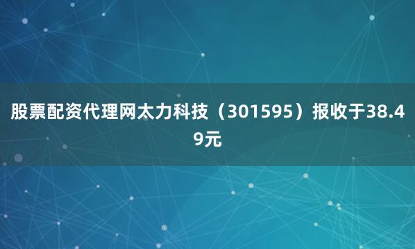 股票配资代理网太力科技（301595）报收于38.49元