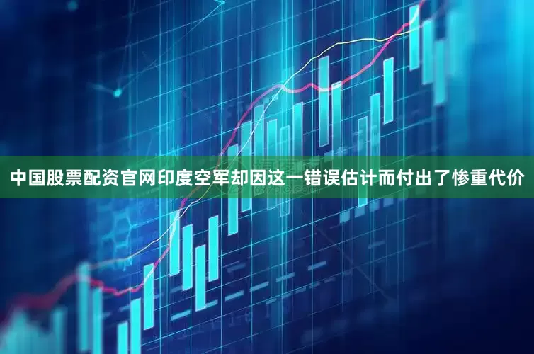 中国股票配资官网印度空军却因这一错误估计而付出了惨重代价