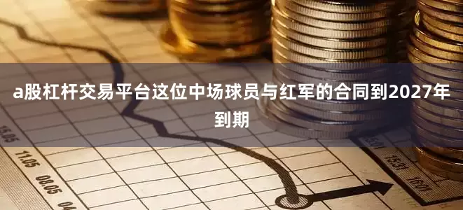 a股杠杆交易平台这位中场球员与红军的合同到2027年到期