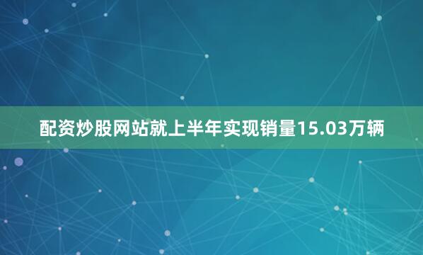 配资炒股网站就上半年实现销量15.03万辆
