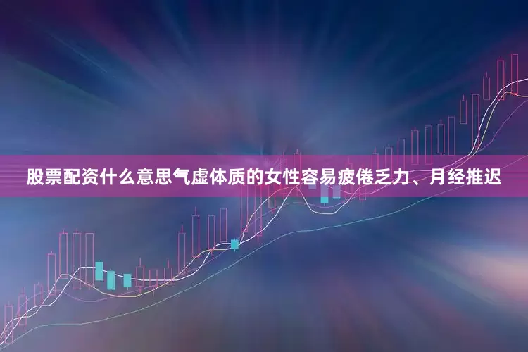 股票配资什么意思气虚体质的女性容易疲倦乏力、月经推迟