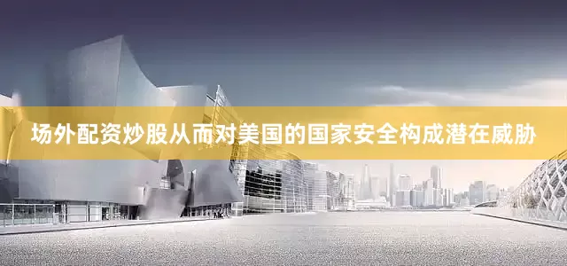 场外配资炒股从而对美国的国家安全构成潜在威胁