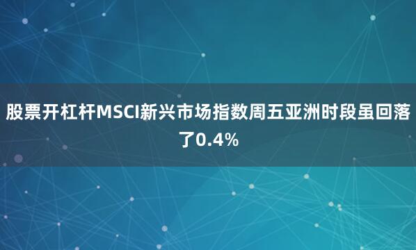 股票开杠杆MSCI新兴市场指数周五亚洲时段虽回落了0.4%